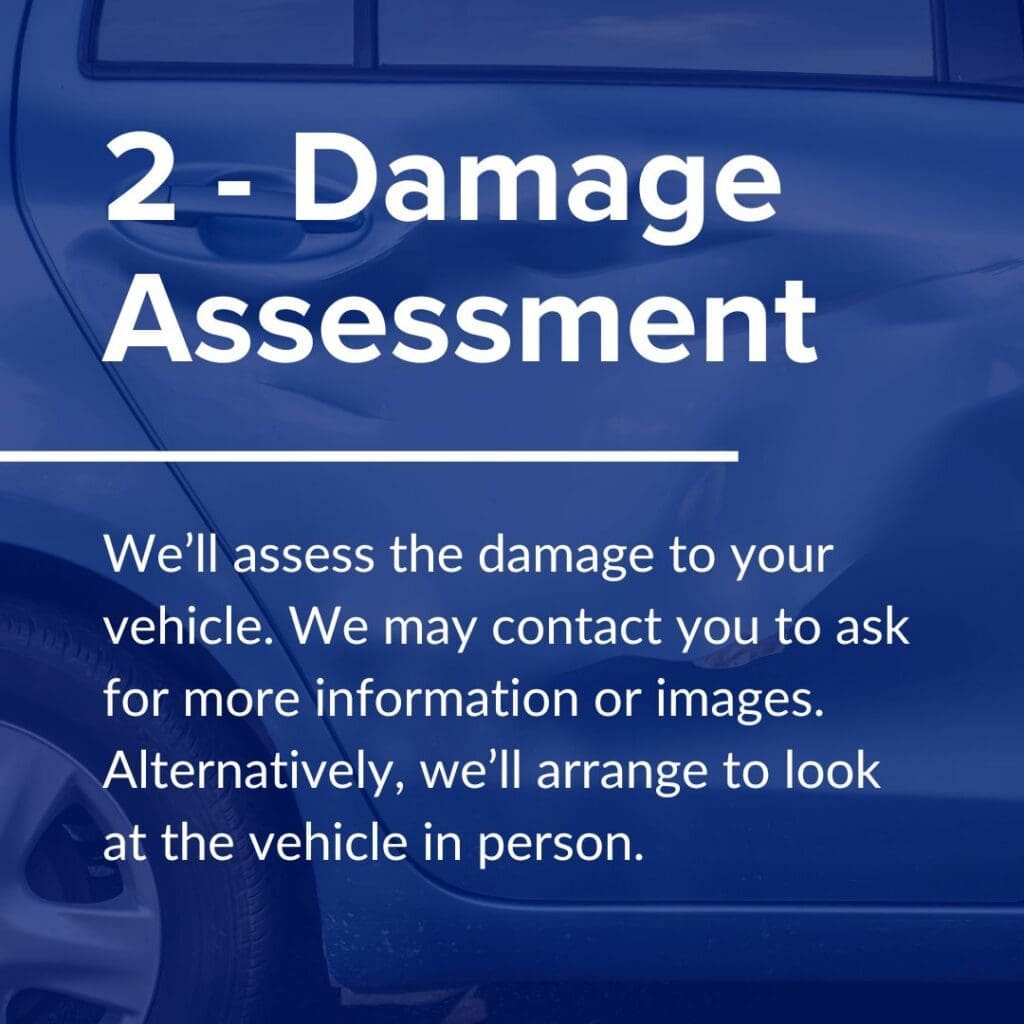 We’ll assess the damage to your vehicle. We may contact you to ask for more information or images. Alternatively, we’ll arrange to look at the vehicle in person.

