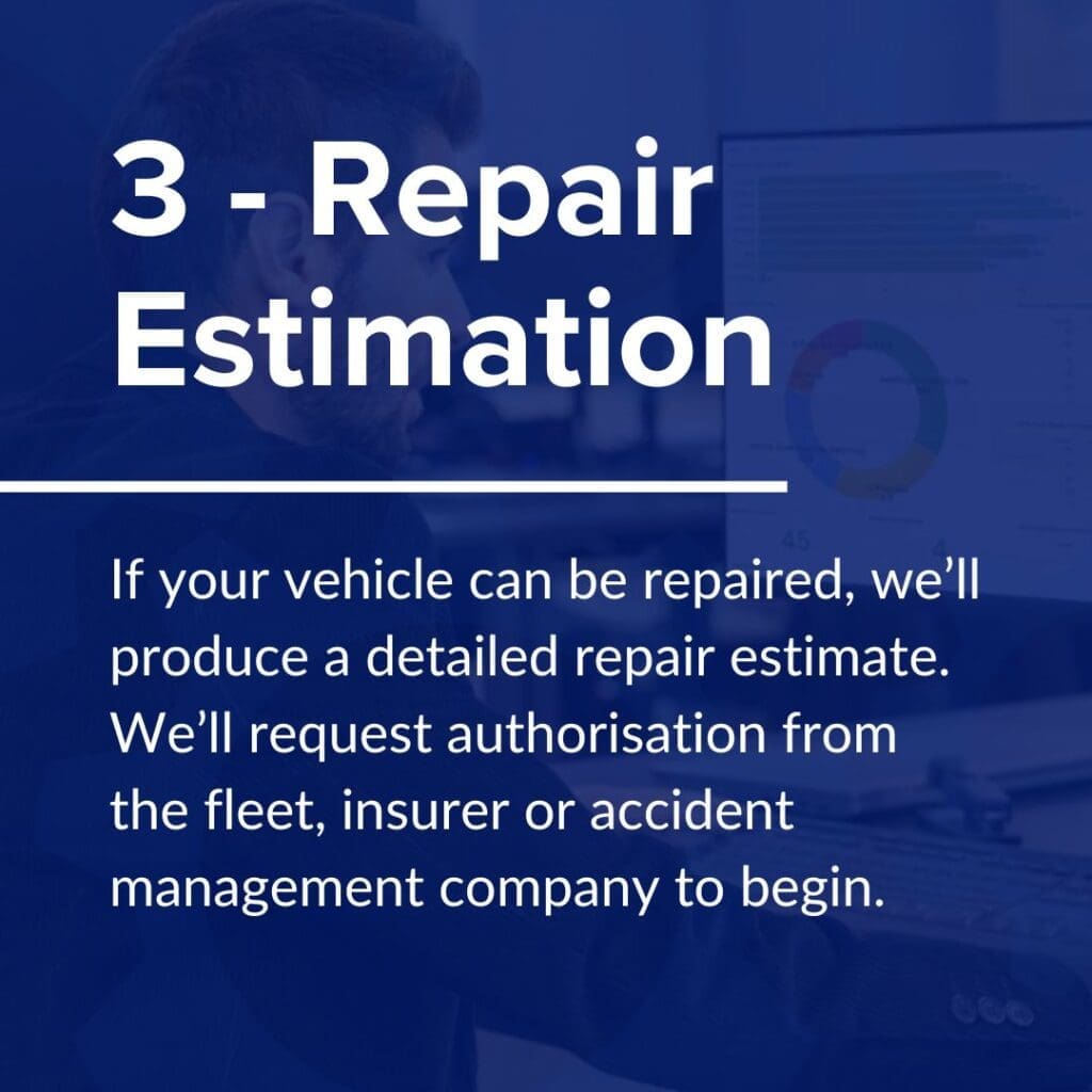 If your vehicle can be repaired, we’ll produce a detailed repair estimate. We’ll request authorisation from the fleet, insurer or accident management company to go ahead with the repairs.

