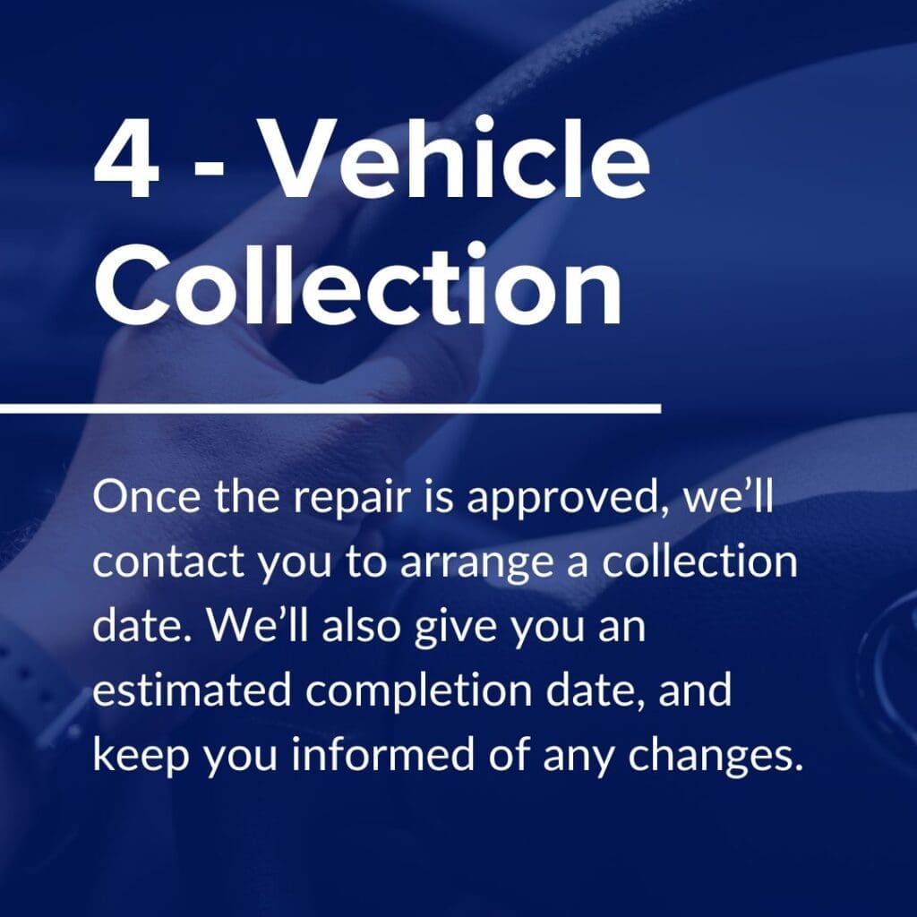 Once the repair is approved, we’ll contact you to arrange a collection date. If your vehicle is drivable, we’ll order the parts first and work round the expected delivery date to reduce inconvenience. We’ll also give you an estimated completion date, and keep you informed of any changes.

